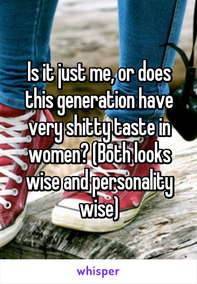 Is it just me, or does this generation have very shitty taste in women? (Both looks wise and personality wise)