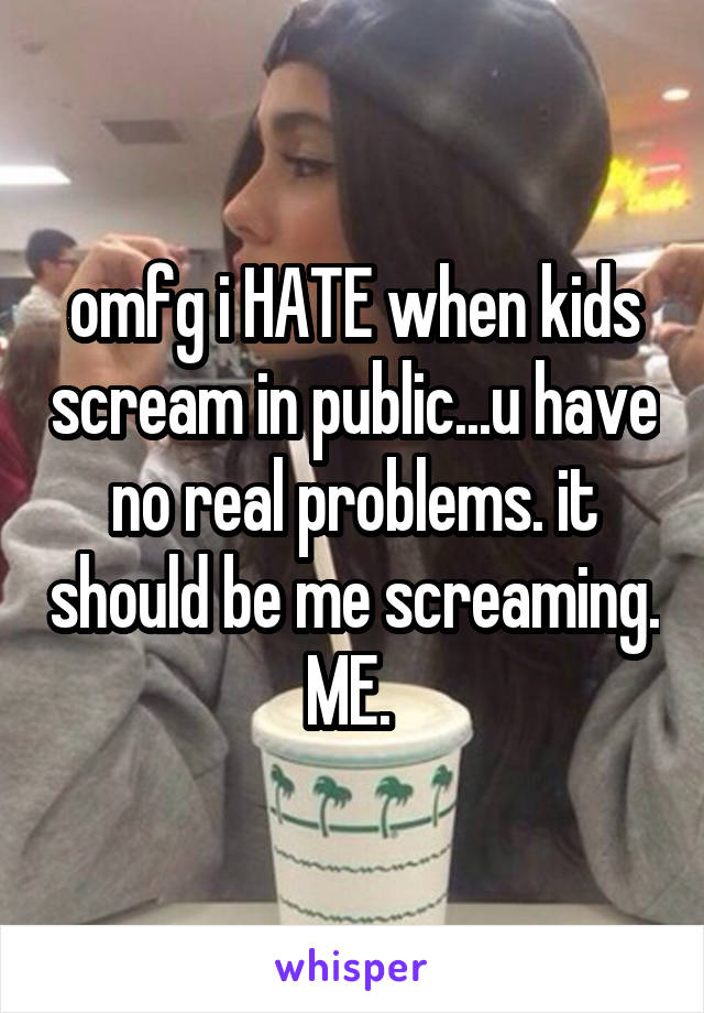 omfg i HATE when kids scream in public...u have no real problems. it should be me screaming. ME. 