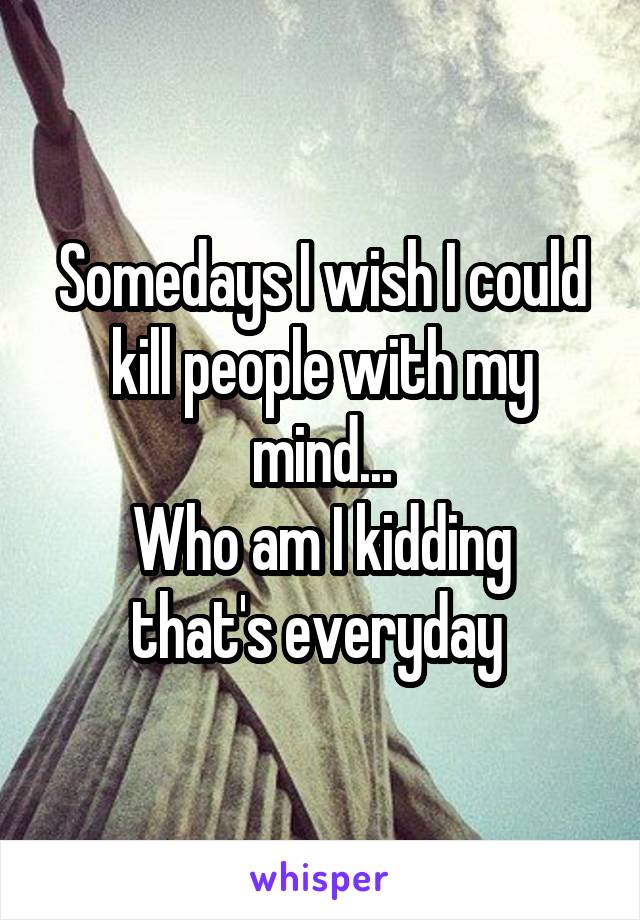 Somedays I wish I could kill people with my mind...
Who am I kidding that's everyday 