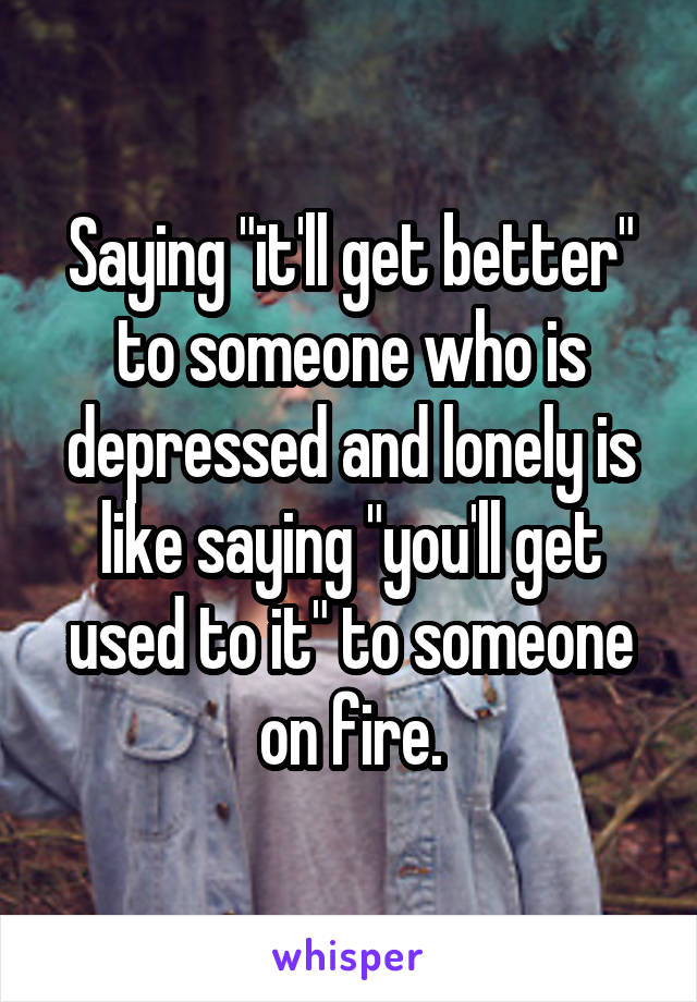 Saying "it'll get better" to someone who is depressed and lonely is like saying "you'll get used to it" to someone on fire.
