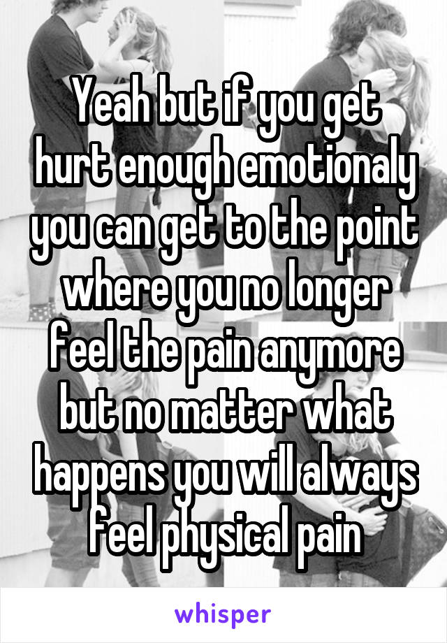 Yeah but if you get hurt enough emotionaly you can get to the point where you no longer feel the pain anymore but no matter what happens you will always feel physical pain