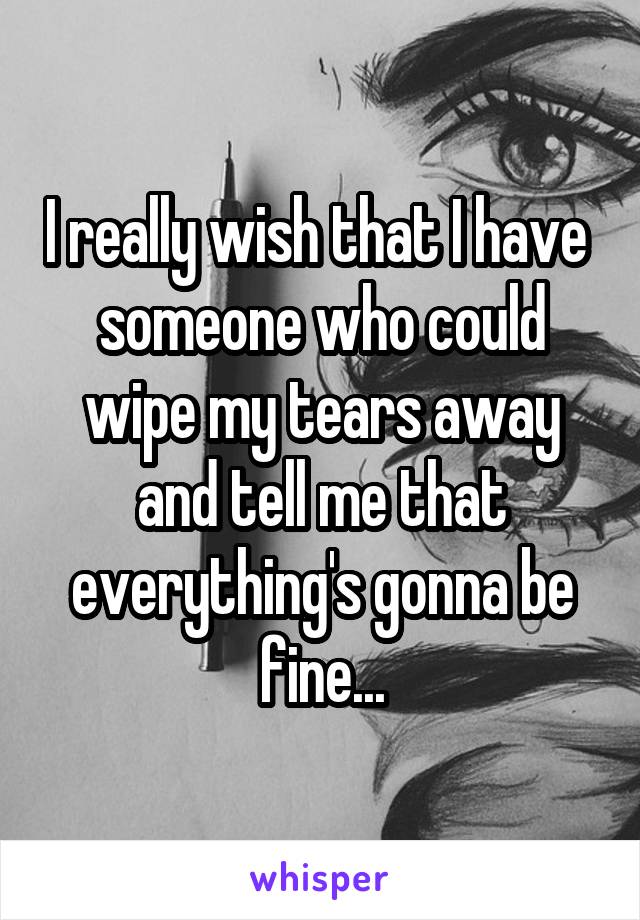 I really wish that I have  someone who could wipe my tears away and tell me that everything's gonna be fine...