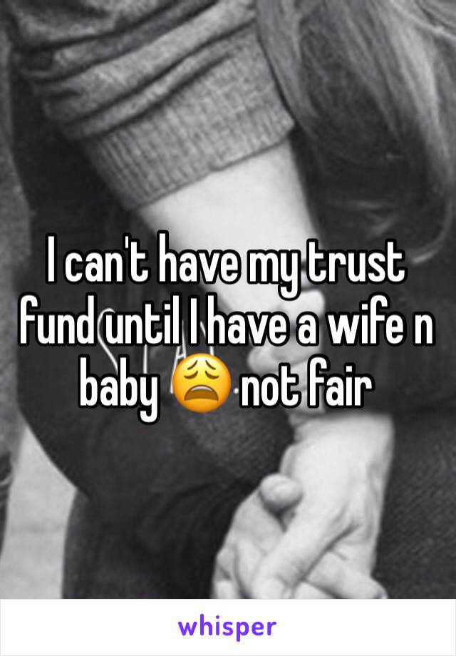 I can't have my trust fund until I have a wife n baby 😩 not fair 