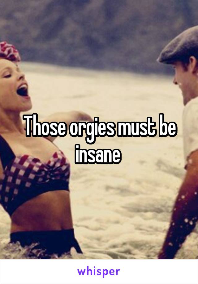 Those orgies must be insane 