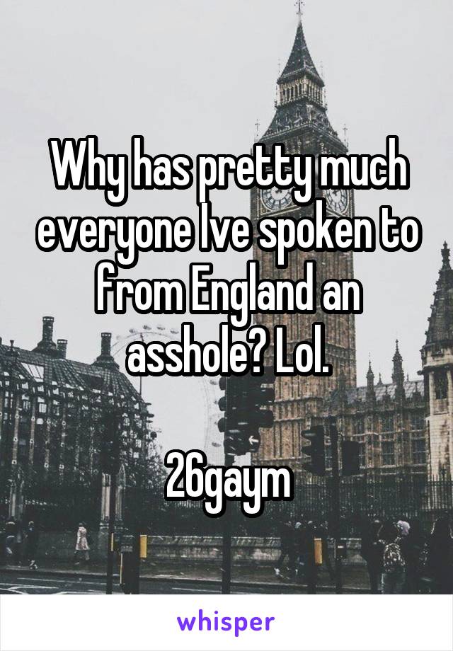 Why has pretty much everyone Ive spoken to from England an asshole? Lol.

26gaym