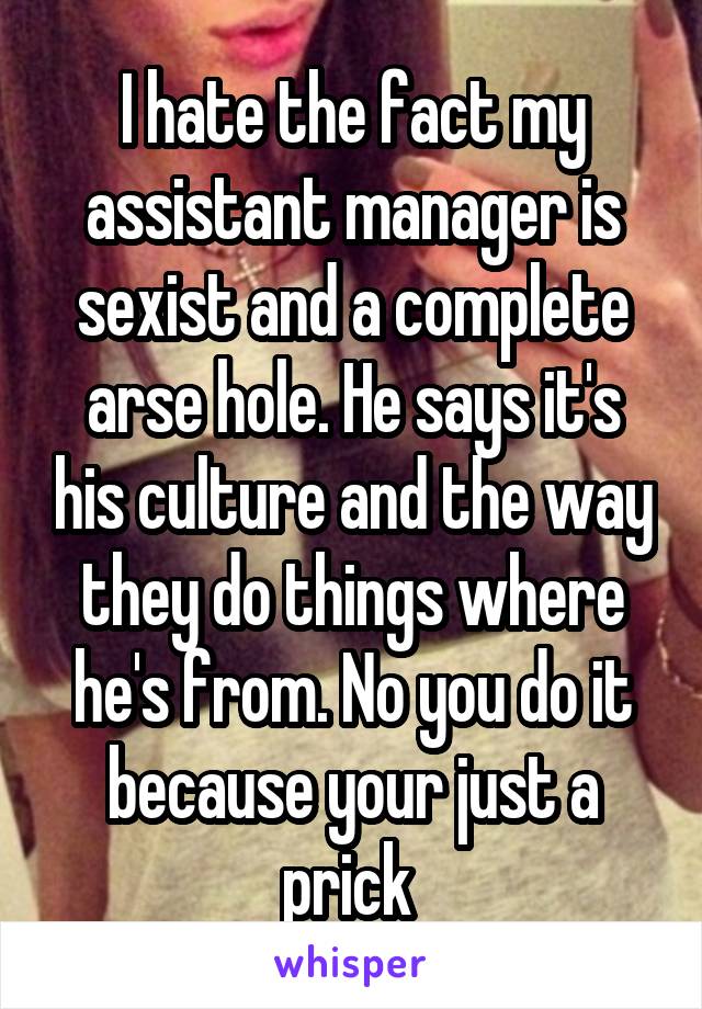 I hate the fact my assistant manager is sexist and a complete arse hole. He says it's his culture and the way they do things where he's from. No you do it because your just a prick 