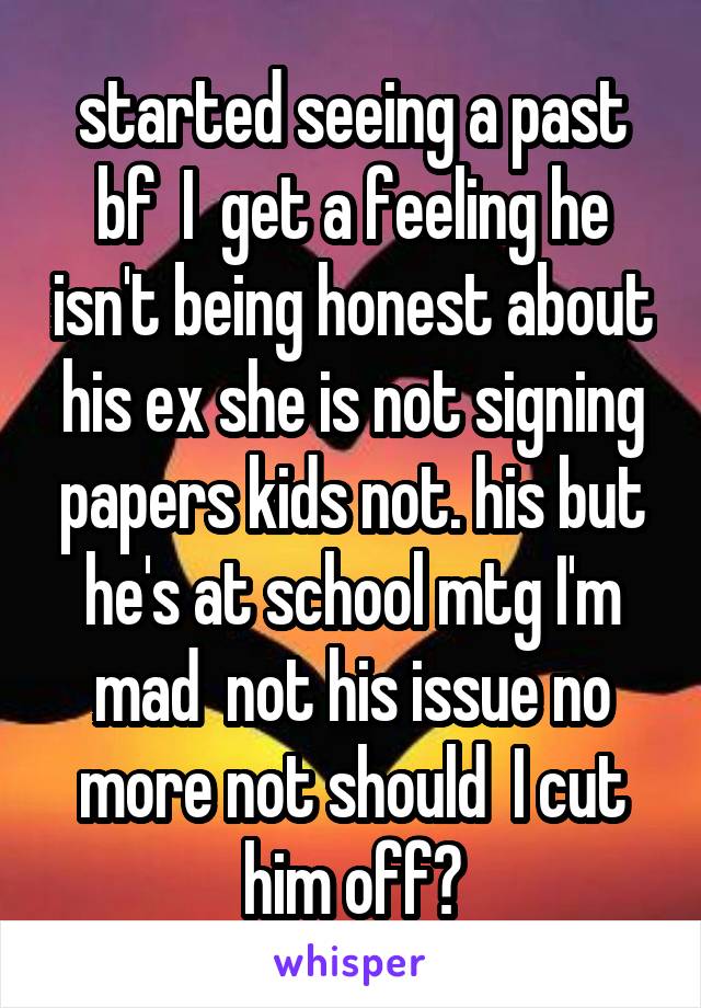 started seeing a past bf  I  get a feeling he isn't being honest about his ex she is not signing papers kids not. his but he's at school mtg I'm mad  not his issue no more not should  I cut him off?