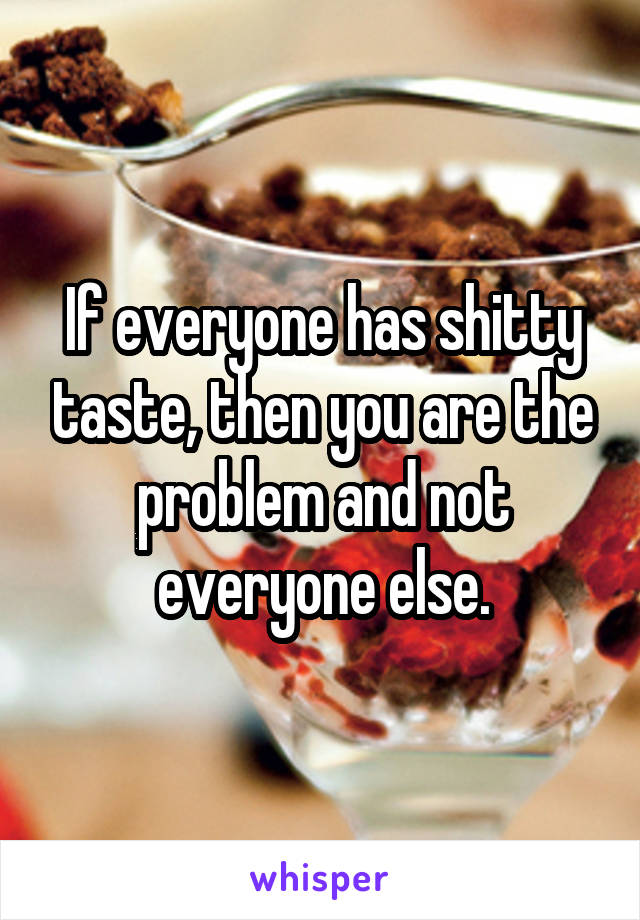 If everyone has shitty taste, then you are the problem and not everyone else.