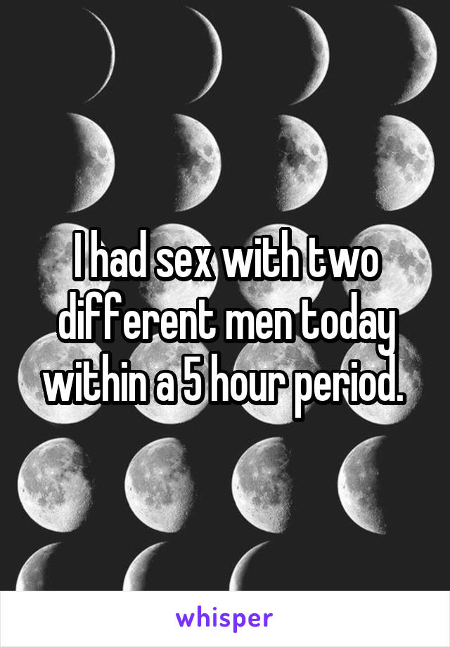 I had sex with two different men today within a 5 hour period. 