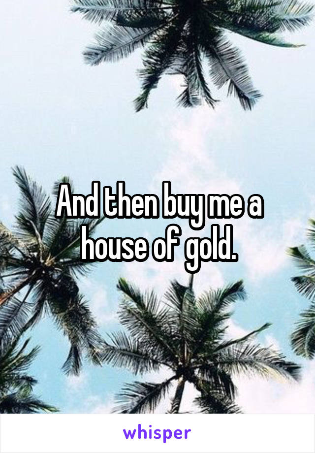 And then buy me a house of gold.
