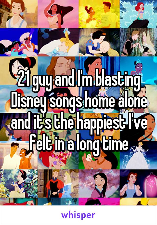 21 guy and I'm blasting Disney songs home alone and it's the happiest I've felt in a long time