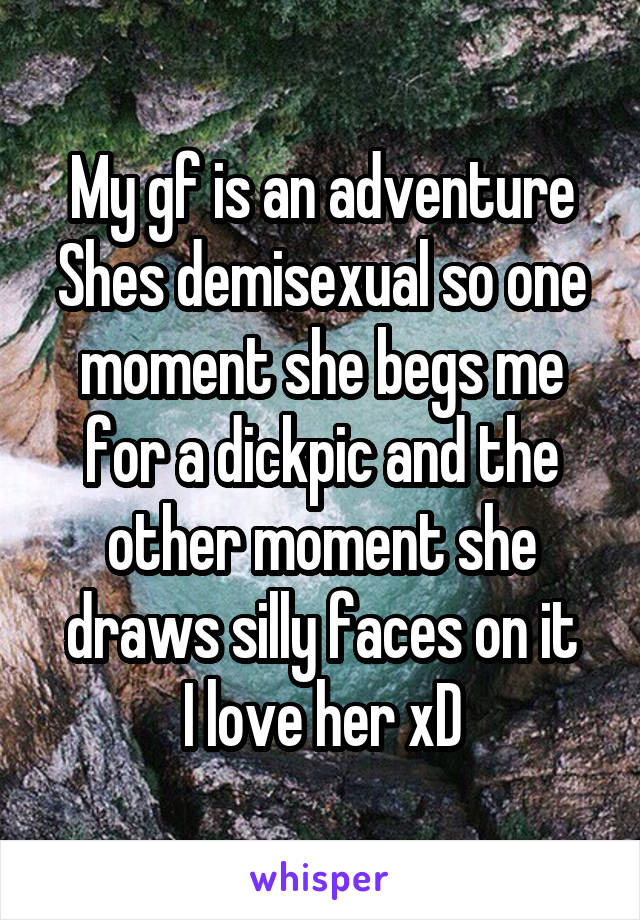 My gf is an adventure
Shes demisexual so one moment she begs me for a dickpic and the other moment she draws silly faces on it
I love her xD