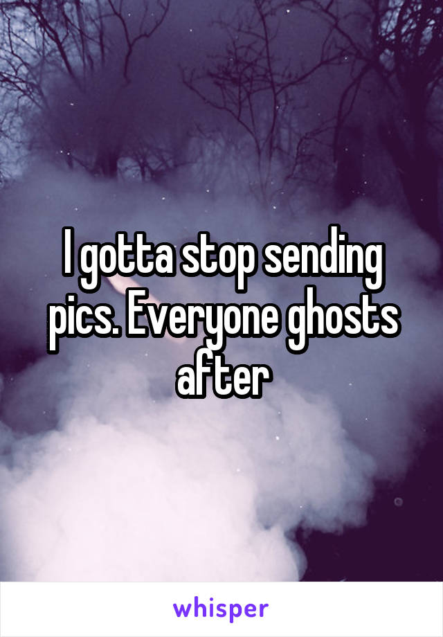 I gotta stop sending pics. Everyone ghosts after