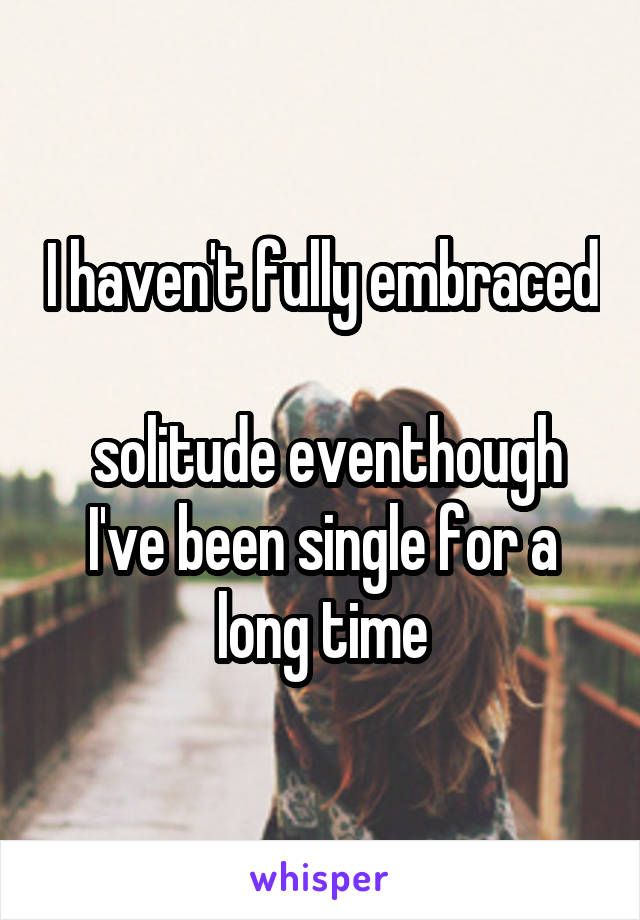 I haven't fully embraced 
 solitude eventhough I've been single for a long time