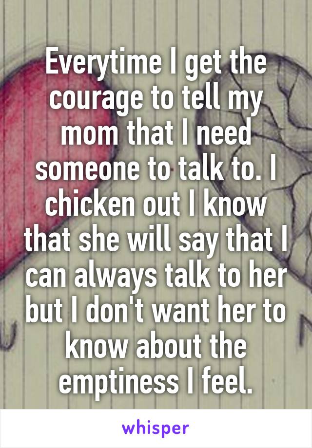 Everytime I get the courage to tell my mom that I need someone to talk to. I chicken out I know that she will say that I can always talk to her but I don't want her to know about the emptiness I feel.