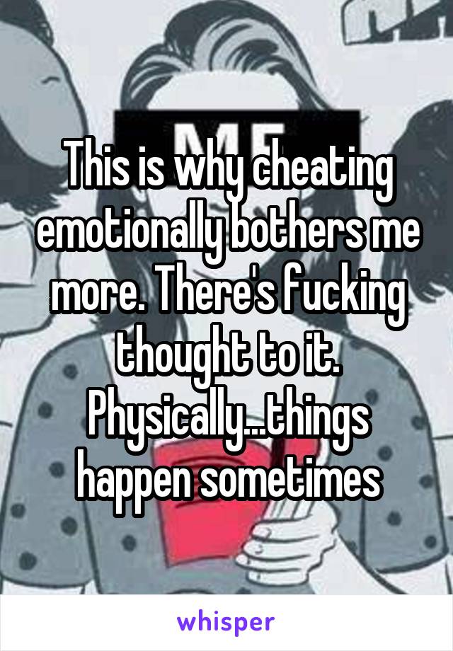 This is why cheating emotionally bothers me more. There's fucking thought to it. Physically...things happen sometimes