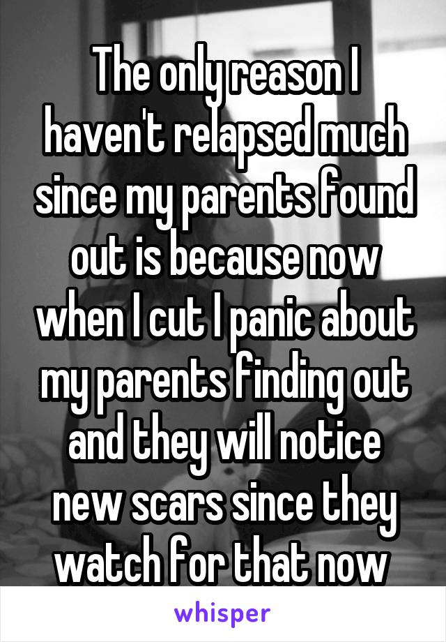The only reason I haven't relapsed much since my parents found out is because now when I cut I panic about my parents finding out and they will notice new scars since they watch for that now 