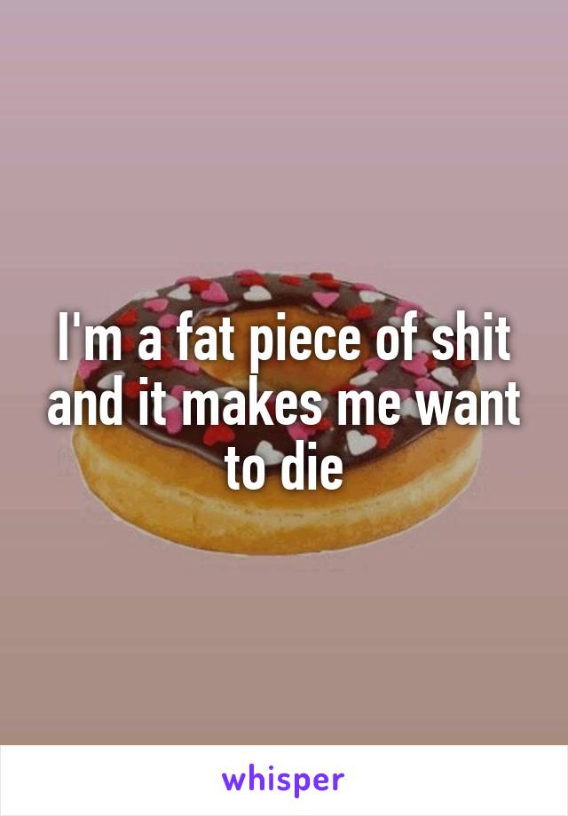 I'm a fat piece of shit and it makes me want to die