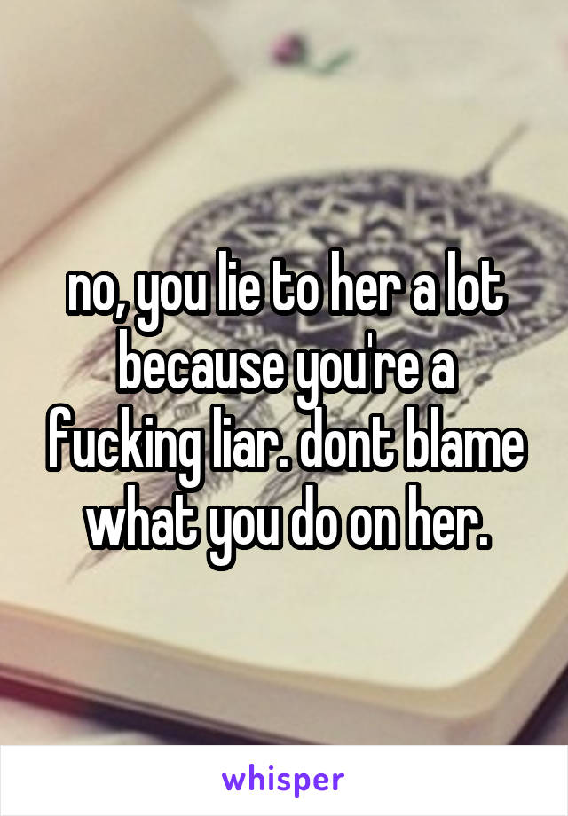 no, you lie to her a lot because you're a fucking liar. dont blame what you do on her.