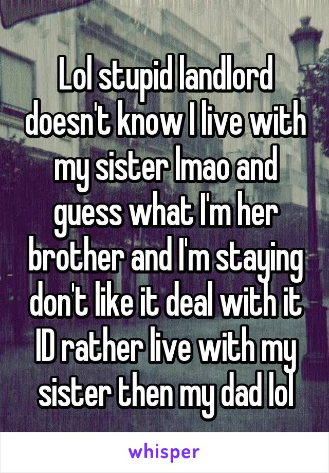 Lol stupid landlord doesn't know I live with my sister lmao and guess what I'm her brother and I'm staying don't like it deal with it ID rather live with my sister then my dad lol