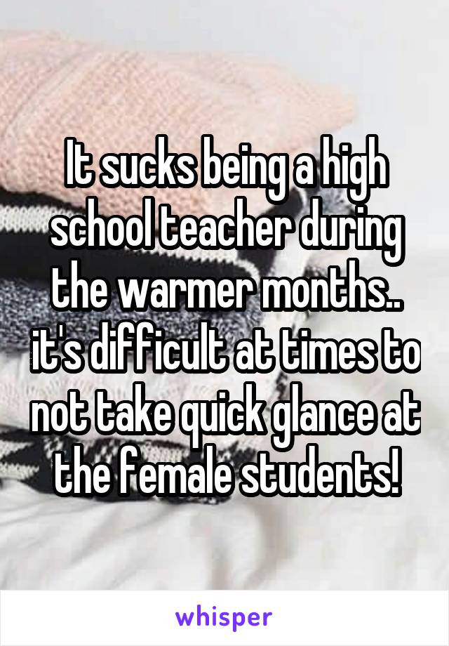 It sucks being a high school teacher during the warmer months.. it's difficult at times to not take quick glance at the female students!