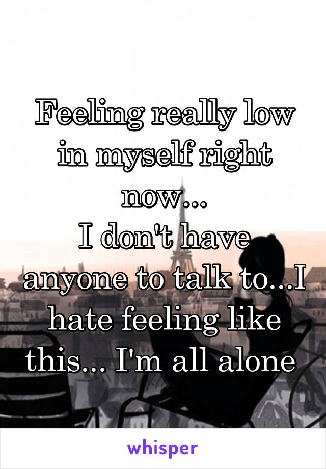 Feeling really low in myself right now...
I don't have anyone to talk to...I hate feeling like this... I'm all alone 