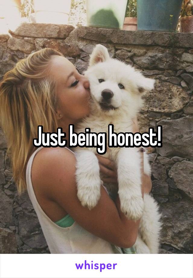Just being honest!
