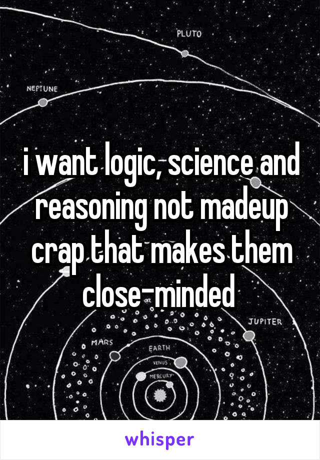 i want logic, science and reasoning not madeup crap that makes them close-minded 