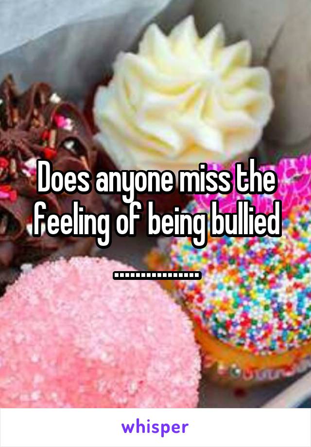 Does anyone miss the feeling of being bullied ................