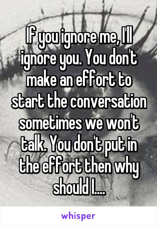 If you ignore me, I'll ignore you. You don't make an effort to start the conversation sometimes we won't talk. You don't put in the effort then why should I....