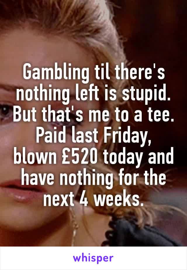 Gambling til there's nothing left is stupid. But that's me to a tee. Paid last Friday, blown £520 today and have nothing for the next 4 weeks.
