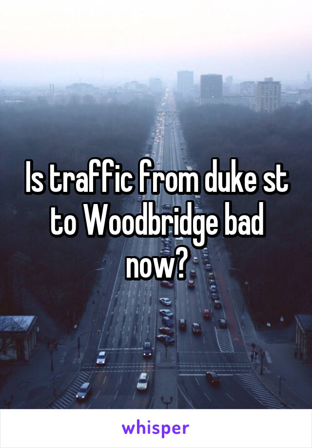 Is traffic from duke st to Woodbridge bad now?