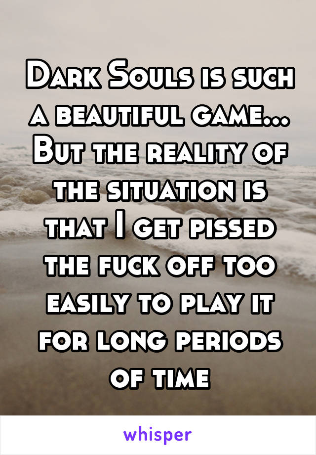 Dark Souls is such a beautiful game... But the reality of the situation is that I get pissed the fuck off too easily to play it for long periods of time