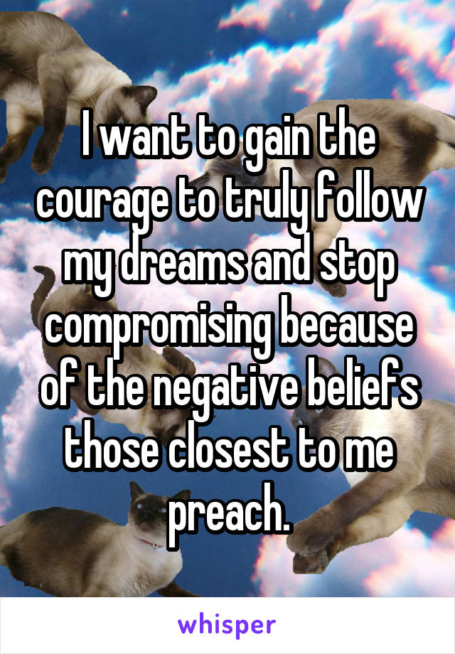  I want to gain the courage to truly follow my dreams and stop compromising because of the negative beliefs those closest to me preach.