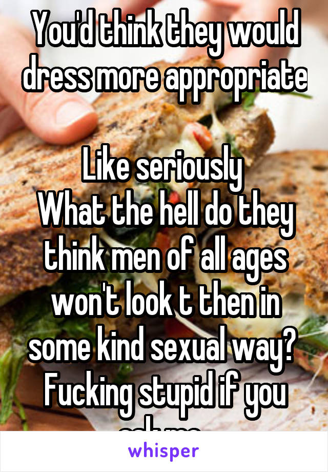 You'd think they would dress more appropriate 
Like seriously 
What the hell do they think men of all ages won't look t then in some kind sexual way? 
Fucking stupid if you ask me. 