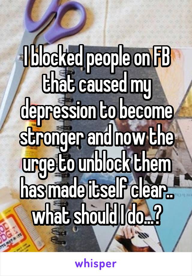 I blocked people on FB that caused my depression to become stronger and now the urge to unblock them has made itself clear.. what should I do...?