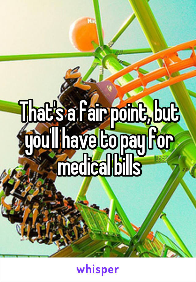 That's a fair point, but you'll have to pay for medical bills
