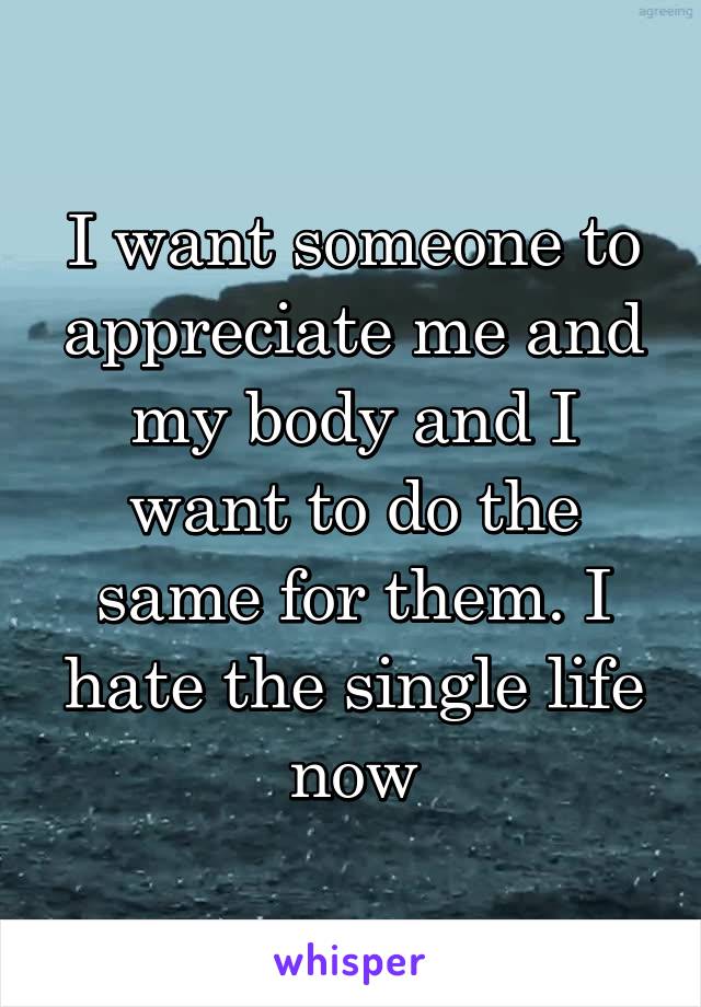 I want someone to appreciate me and my body and I want to do the same for them. I hate the single life now