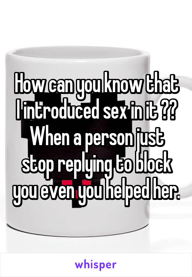 How can you know that I introduced sex in it ?? When a person just stop replying to block you even you helped her.