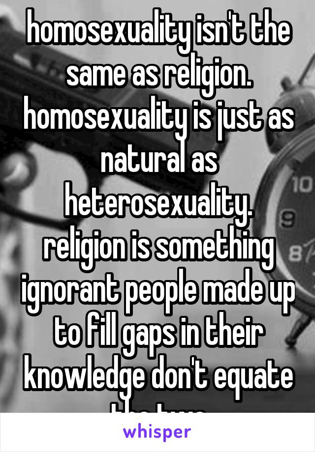 homosexuality isn't the same as religion. homosexuality is just as natural as heterosexuality. religion is something ignorant people made up to fill gaps in their knowledge don't equate the two