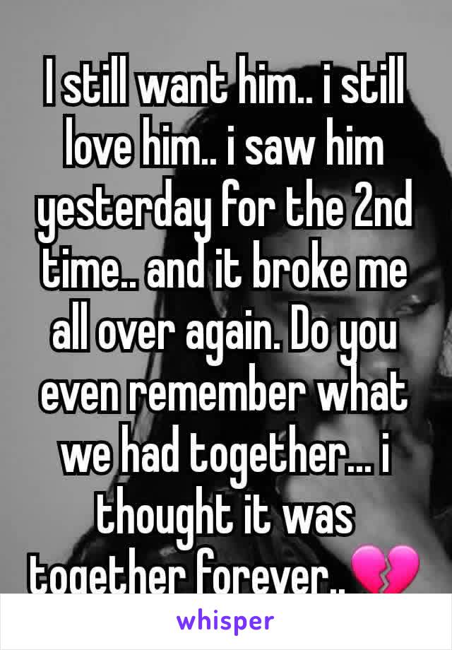 I still want him.. i still love him.. i saw him yesterday for the 2nd time.. and it broke me all over again. Do you even remember what we had together... i thought it was together forever..💔