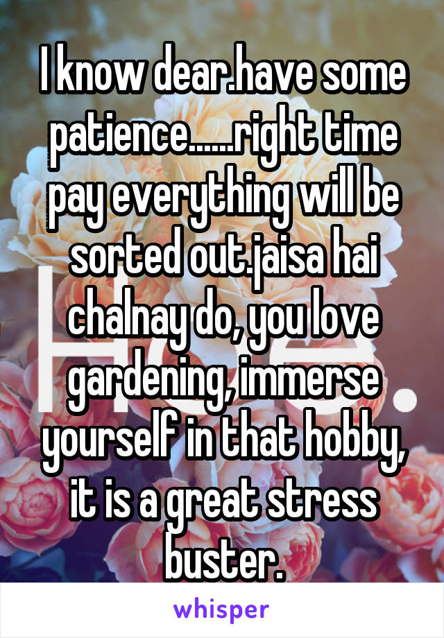 I know dear.have some patience......right time pay everything will be sorted out.jaisa hai chalnay do, you love gardening, immerse yourself in that hobby, it is a great stress buster.