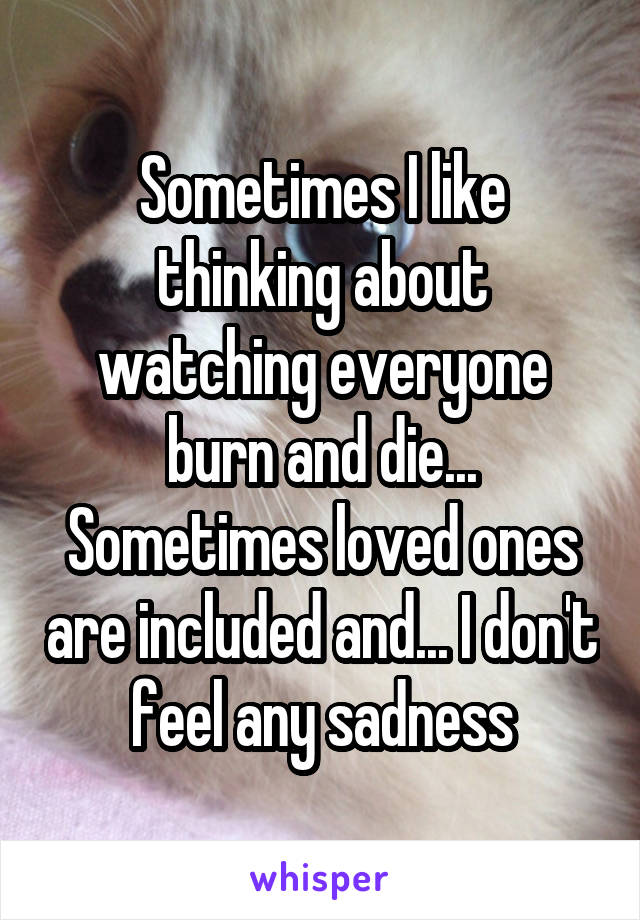 Sometimes I like thinking about watching everyone burn and die... Sometimes loved ones are included and... I don't feel any sadness