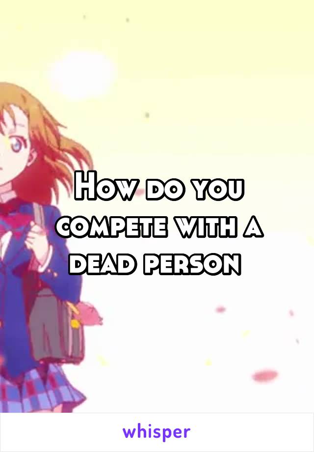 How do you compete with a dead person 