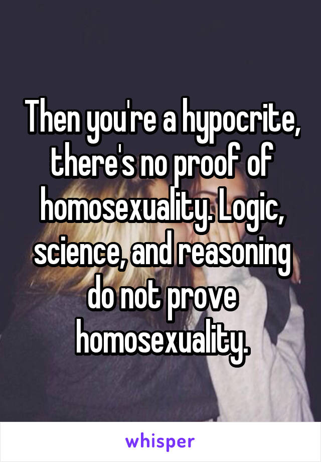 Then you're a hypocrite, there's no proof of homosexuality. Logic, science, and reasoning do not prove homosexuality.