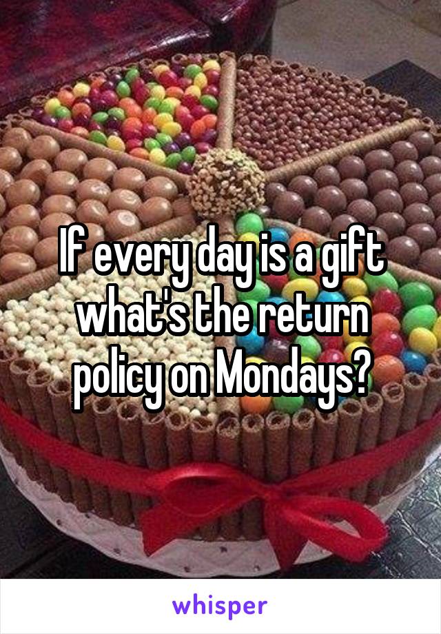 If every day is a gift what's the return policy on Mondays?