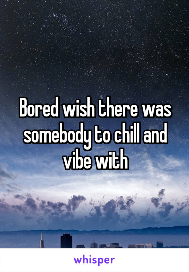 Bored wish there was somebody to chill and vibe with