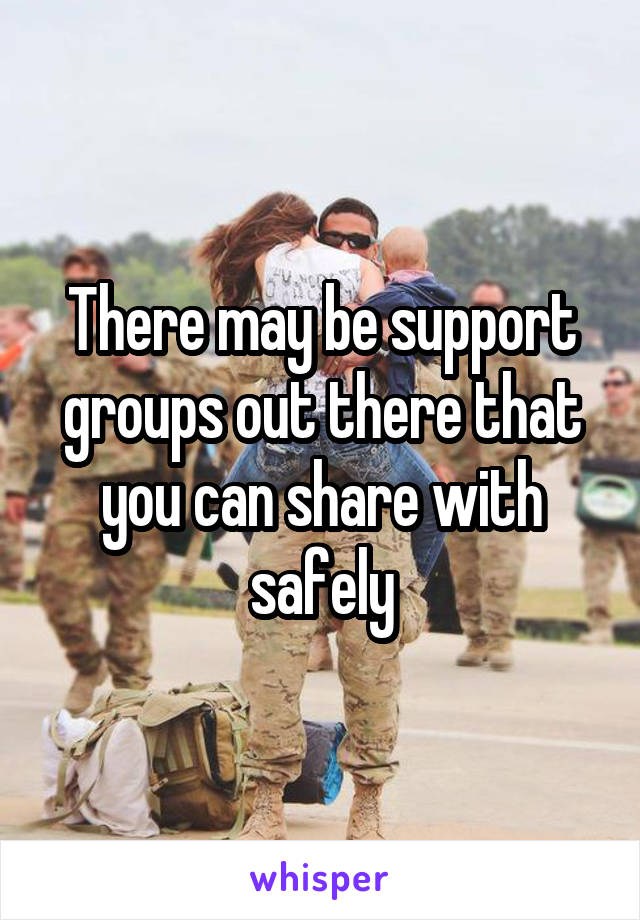  There may be support groups out there that you can share with safely