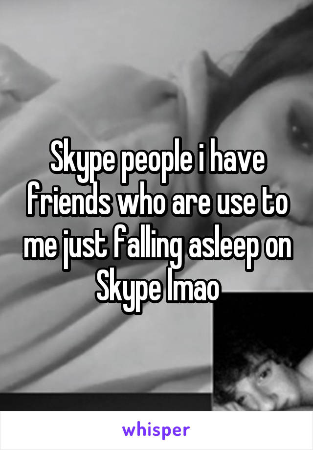 Skype people i have friends who are use to me just falling asleep on Skype lmao