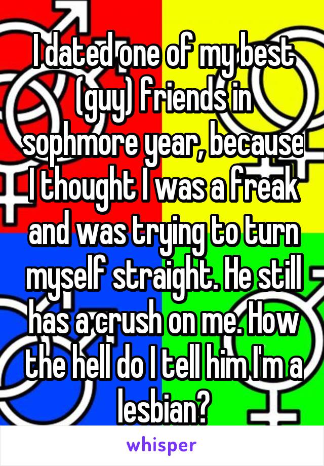 I dated one of my best (guy) friends in sophmore year, because I thought I was a freak and was trying to turn myself straight. He still has a crush on me. How the hell do I tell him I'm a lesbian?